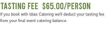 Tasting Fee $65.00/Person If you book with Idias Catering we'll deduct your tasting fee from your final event catering balance. 